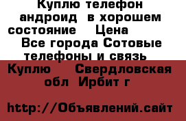 Куплю телефон андроид, в хорошем состояние  › Цена ­ 1 000 - Все города Сотовые телефоны и связь » Куплю   . Свердловская обл.,Ирбит г.